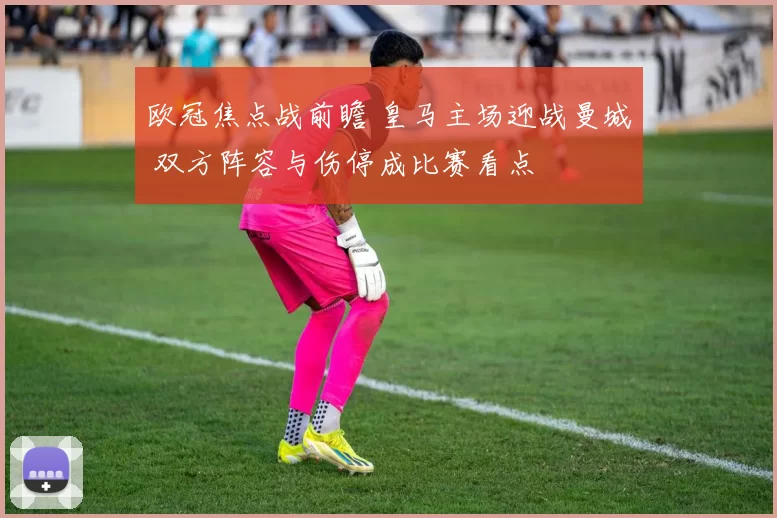 欧冠焦点战前瞻 皇马主场迎战曼城 双方阵容与伤停成比赛看点
