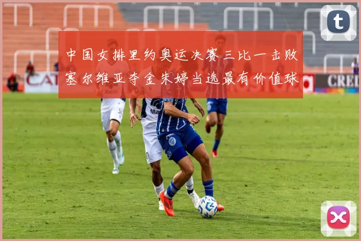 中国女排里约奥运决赛三比一击败塞尔维亚夺金朱婷当选最有价值球员