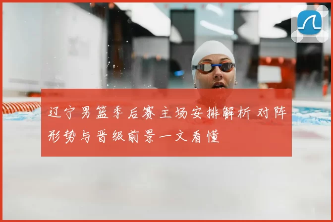 辽宁男篮季后赛主场安排解析 对阵形势与晋级前景一文看懂