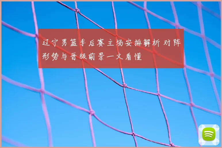 辽宁男篮季后赛主场安排解析 对阵形势与晋级前景一文看懂