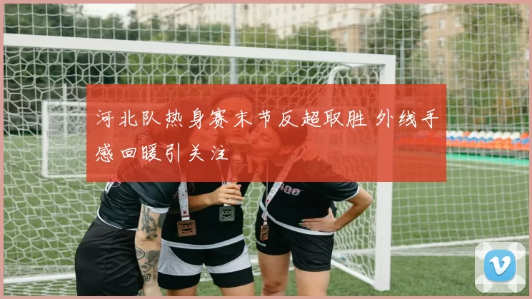 河北队热身赛末节反超取胜 外线手感回暖引关注