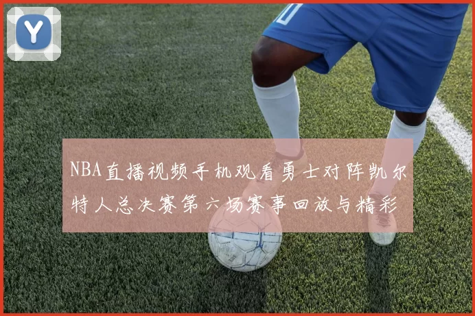 NBA直播视频手机观看勇士对阵凯尔特人总决赛第六场赛事回放与精彩集锦