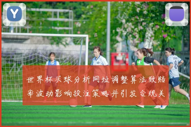 世界杯买球分析网址调整算法致赔率波动影响投注策略并引发合规关注