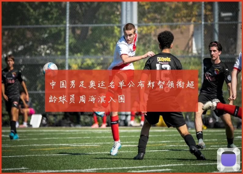 中国男足奥运名单公布郑智领衔超龄球员周海滨入围