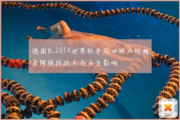 德国队2014世界杯夺冠回顾加时绝杀阿根廷战术亮点与影响