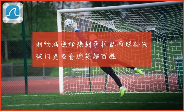 利物浦逆转热刺萨拉赫两球孙兴慜破门克洛普迎英超百胜