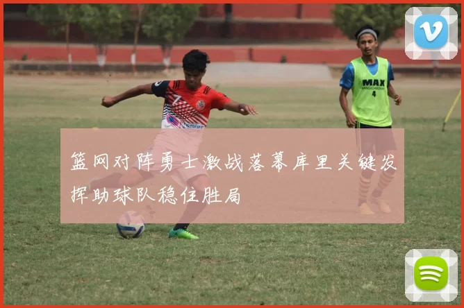 篮网对阵勇士激战落幕库里关键发挥助球队稳住胜局