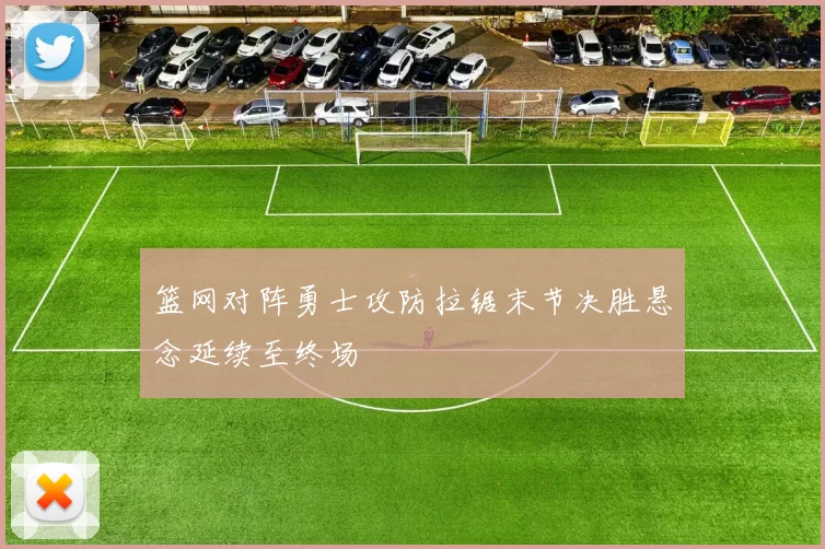 篮网对阵勇士攻防拉锯末节决胜悬念延续至终场