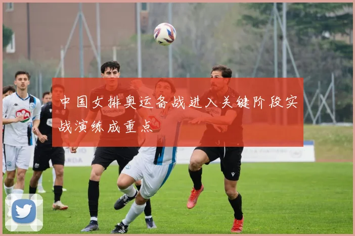 中国女排奥运备战进入关键阶段实战演练成重点