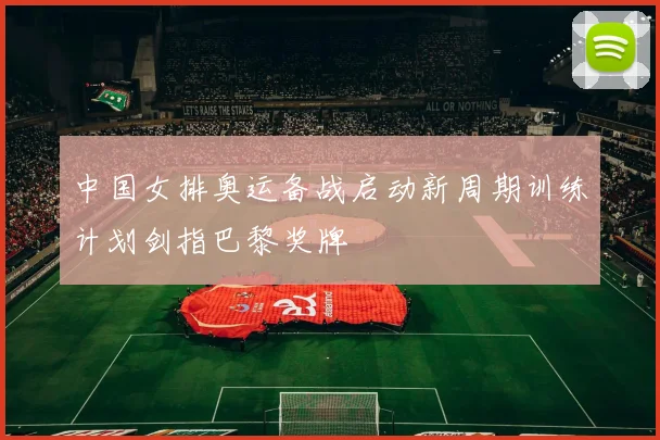 中国女排奥运备战启动新周期训练计划剑指巴黎奖牌