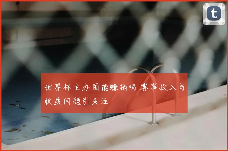 世界杯主办国能赚钱吗 赛事投入与收益问题引关注