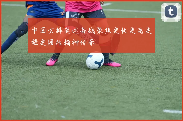 中国女排奥运备战聚焦更快更高更强更团结精神传承