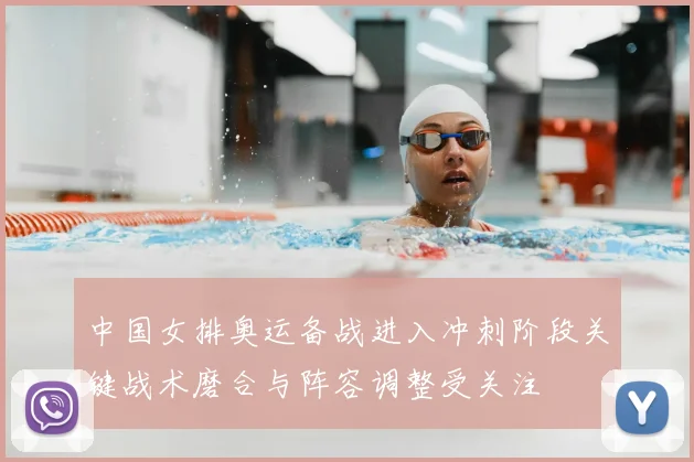 中国女排奥运备战进入冲刺阶段关键战术磨合与阵容调整受关注