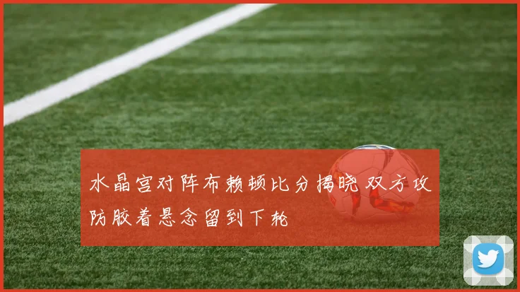 水晶宫对阵布赖顿比分揭晓 双方攻防胶着悬念留到下轮