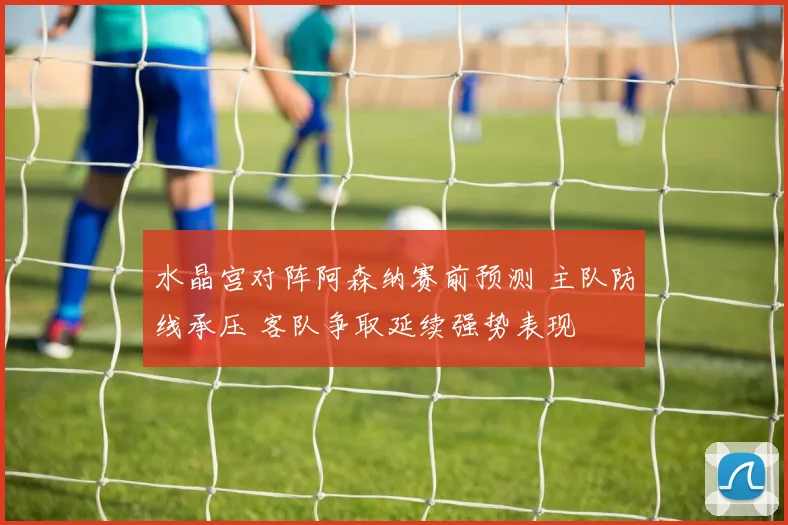 水晶宫对阵阿森纳赛前预测 主队防线承压 客队争取延续强势表现